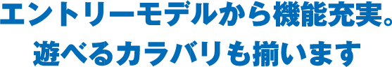エントリーモデルから機能充実。遊べるカラバリも揃います