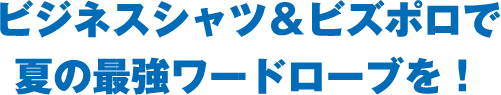 ビジネスシャツ＆ビズポロで夏の最強ワードローブを！