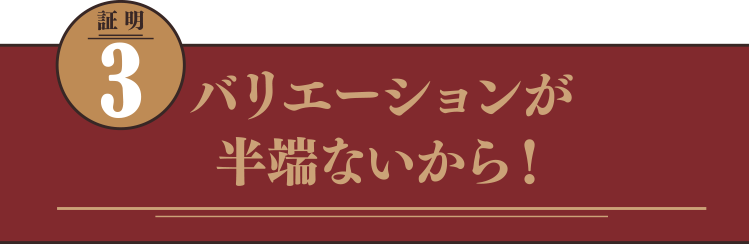 バリエーションが半端ないから！
