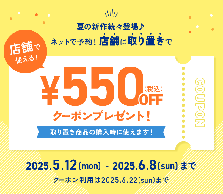 店舗で使える！夏の新作続々登場 ネットで予約！店舗に取り置きで¥550（税込）OFFクーポンプレゼント！取り置き商品を購入時に使えます！2025.5.12(mon)-2025.6.8(sun)まで ※クーポン利用は2025.6.22(sun)まで