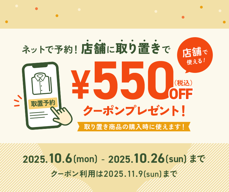 ネットで予約！店舗に取り置きで、店舗で使える《¥550（税込）OFFクーポン》プレゼント！取り置き商品の購入時に使えます！2025.10.6(mon)-2025.10.26(sun)まで ※クーポン利用は2025.11.9(sun)まで