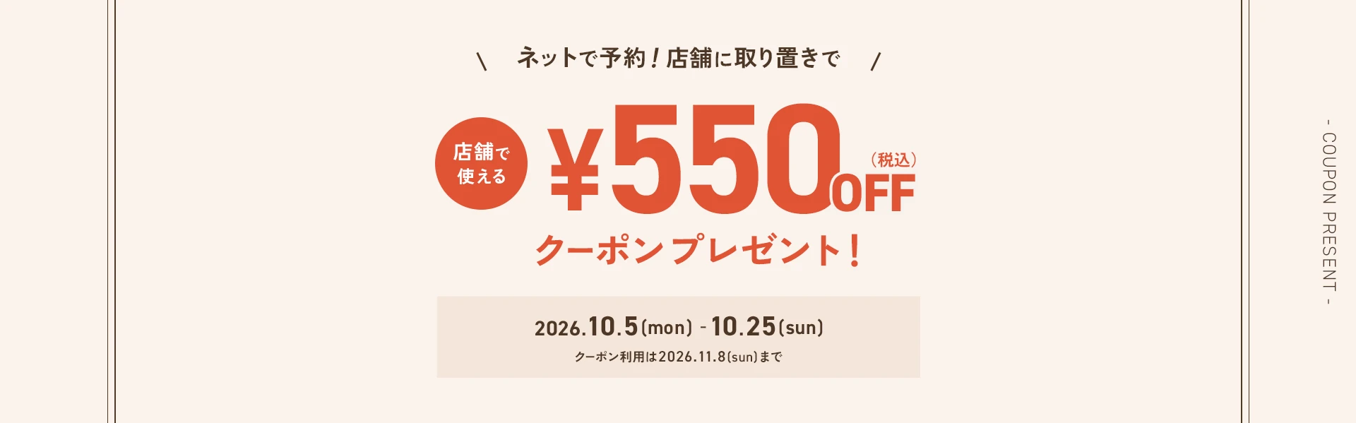 ネットで予約！店舗に取り置きで、店舗で使える《¥550（税込）OFFクーポン》プレゼント！2026.10.5(mon)-10.25(sun)※クーポン利用は2026.11.8(sun)まで