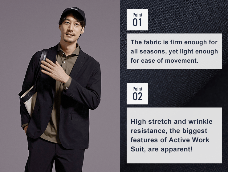 Point01 The fabric is firm enough for all seasons, yet light enough for ease of movement. Point02 High stretch and wrinkle resistance, the biggest features of Active Work Suit, are apparent!