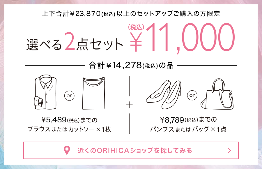上下合計￥23,870(税込)以上のセットアップご購入の方限定<<選べる2点セット>>¥11,000(税込)。¥5,489(税込)までのブラウスまたはカットソー1枚＋¥8,789(税込)までのパンプスまたはバッグ1点（合計¥14,278(税込)の品）から選べます。近くのORIHICAショップを探してみる