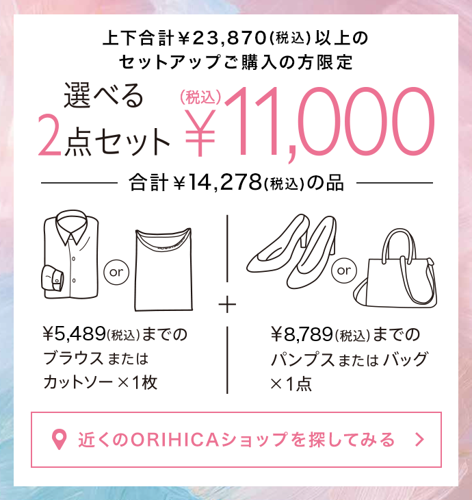 上下合計￥23,870(税込)以上のセットアップご購入の方限定<<選べる2点セット>>¥11,000(税込)。¥5,489(税込)までのブラウスまたはカットソー1枚＋¥8,789(税込)までのパンプスまたはバッグ1点（合計¥14,278(税込)の品）から選べます。近くのORIHICAショップを探してみる