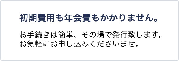 初期費用も年会費もかかりません。お手続きは簡単、その場で発行致します。お気軽にお申し込みくださいませ。