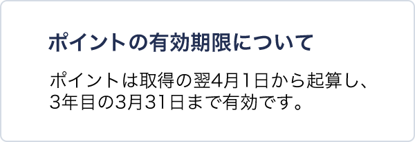 ポイントの有効期限について ポイントは取得の翌4月1日から起算し、3年目の3月31日まで有効です。