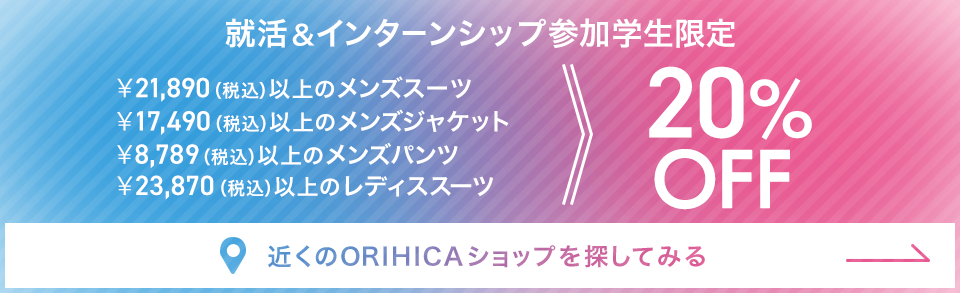 就活＆インターンシップ参加学生限定 ￥21,890（税込）以上のメンズスーツ・￥17,490（税込）以上のメンズジャケット・￥8,789（税込）以上のメンズパンツ・￥23,870（税込）以上のレディススーツ20%OFF《近くのORIHICAショップを探してみる》