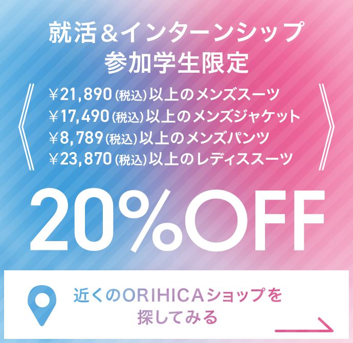 就活＆インターンシップ参加学生限定￥21,890（税込）以上のメンズスーツ・￥17,490（税込）以上のメンズジャケット・￥8,789（税込）以上のメンズパンツ・￥23,870（税込）以上のレディススーツ20%OFF《近くのORIHICAショップを探してみる》