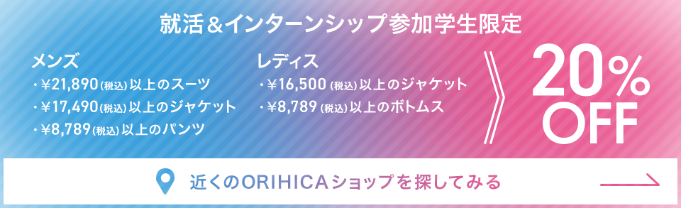 就活＆インターンシップ参加学生限定 ￥21,890（税込）以上のメンズスーツ・￥17,490（税込）以上のメンズジャケット・￥8,789（税込）以上のメンズパンツ・￥16,500（税込）以上のレディスジャケット・￥8,789（税込）以上のレディスボトムス20%OFF《近くのORIHICAショップを探してみる》
