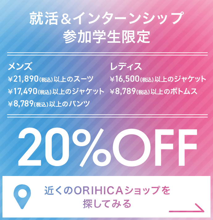 就活＆インターンシップ参加学生限定 ￥21,890（税込）以上のメンズスーツ・￥17,490（税込）以上のメンズジャケット・￥8,789（税込）以上のメンズパンツ・￥16,500（税込）以上のレディスジャケット・￥8,789（税込）以上のレディスボトムス20%OFF《近くのORIHICAショップを探してみる》