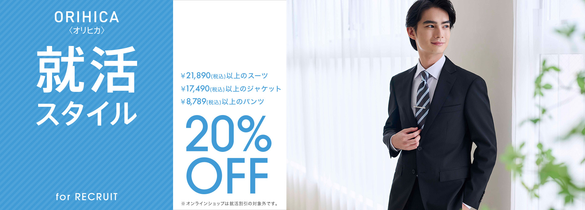 【ORIHICA就活スタイル for RECRUIT】￥21,890(税込)以上のスーツ・￥17,490(税込)以上のジャケット・￥8,789(税込)以上のパンツが20%OFF※オンラインショップは就活割引の対象外です。