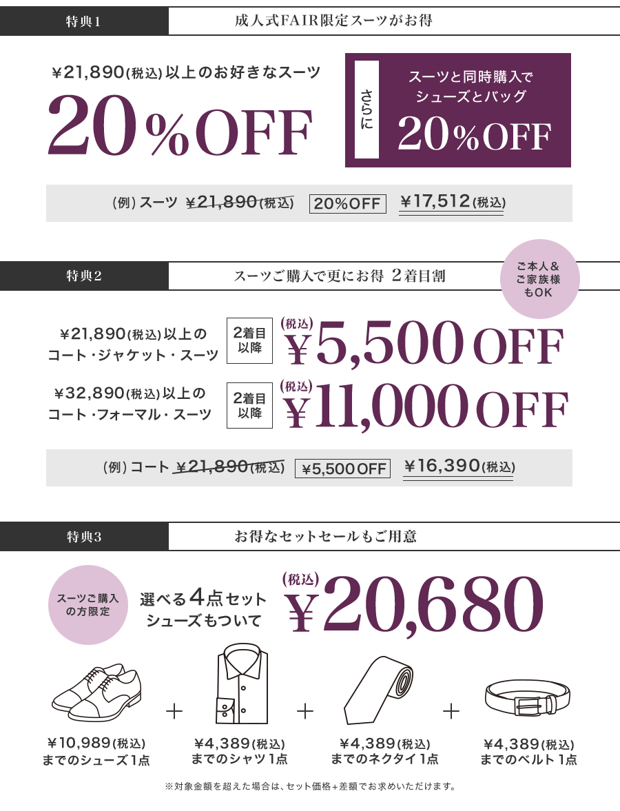 【特典1】￥21,890(税込)以上のお好きなスーツ20%OFF！さらに、スーツと同時購入でシューズとバッグが20%OFF　【特典2】ご本人＆ご家族様もOK！￥21,890(税込)以上のコート・ジャケット・スーツが2着目以降￥5,500OFF（税込）｜￥32,890(税込)以上のコート・フォーマル・スーツが2着目以降￥11,000OFF（税込）　【特典3】スーツご購入の方限定！選べる４点セット、シューズもついて￥20,680（税込）