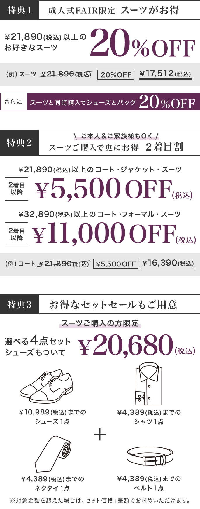 【特典1】￥21,890(税込)以上のお好きなスーツ20%OFF！さらに、スーツと同時購入でシューズとバッグが20%OFF　【特典2】ご本人＆ご家族様もOK！￥21,890(税込)以上のコート・ジャケット・スーツが2着目以降￥5,500OFF（税込）｜￥32,890(税込)以上のコート・フォーマル・スーツが2着目以降￥11,000OFF（税込）　【特典3】スーツご購入の方限定！選べる４点セット、シューズもついて￥20,680（税込）